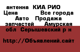 антенна  КИА РИО 3  › Цена ­ 1 000 - Все города Авто » Продажа запчастей   . Амурская обл.,Серышевский р-н